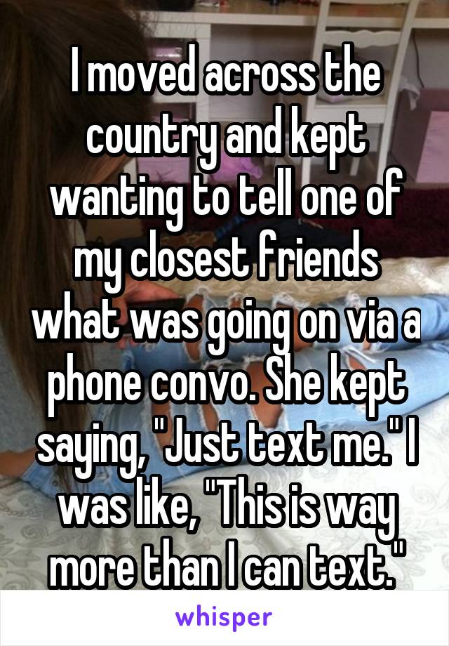 I moved across the country and kept wanting to tell one of my closest friends what was going on via a phone convo. She kept saying, "Just text me." I was like, "This is way more than I can text."