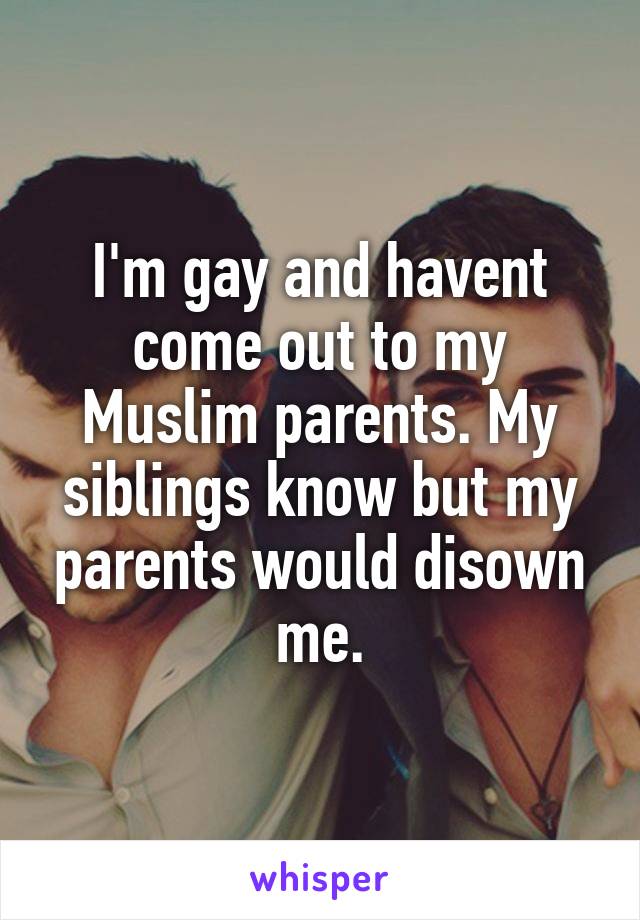 I'm gay and havent come out to my Muslim parents. My siblings know but my parents would disown me.