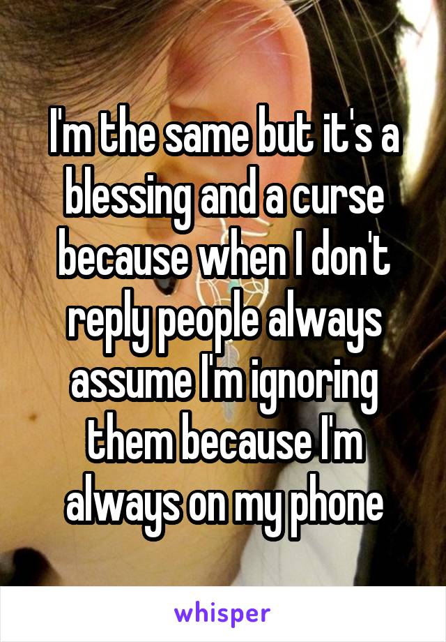 I'm the same but it's a blessing and a curse because when I don't reply people always assume I'm ignoring them because I'm always on my phone