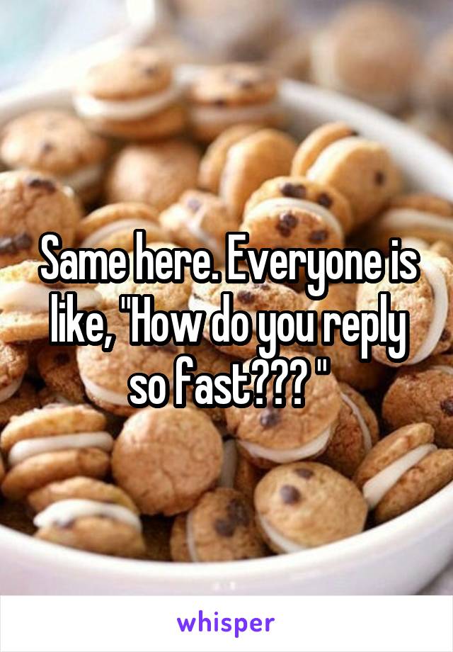 Same here. Everyone is like, "How do you reply so fast??? "
