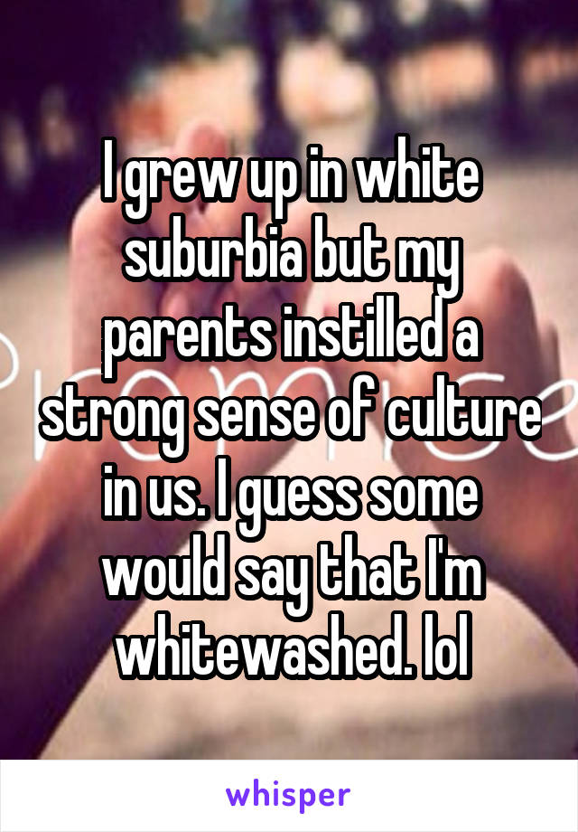 I grew up in white suburbia but my parents instilled a strong sense of culture in us. I guess some would say that I'm whitewashed. lol