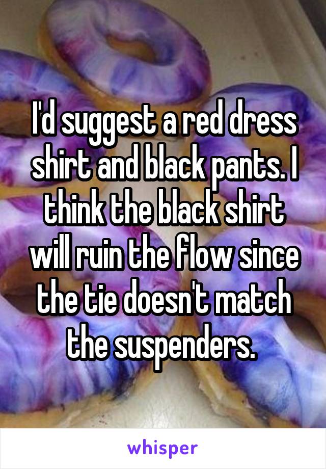 I'd suggest a red dress shirt and black pants. I think the black shirt will ruin the flow since the tie doesn't match the suspenders. 