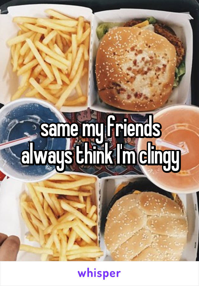 same my friends always think I'm clingy