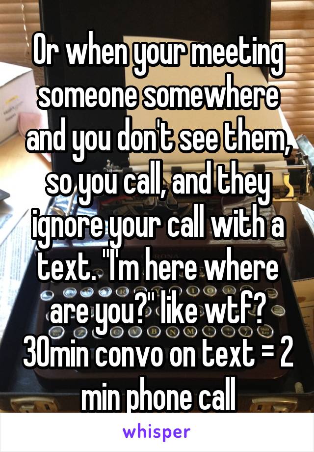 Or when your meeting someone somewhere and you don't see them, so you call, and they ignore your call with a text. "I'm here where are you?" like wtf? 30min convo on text = 2 min phone call