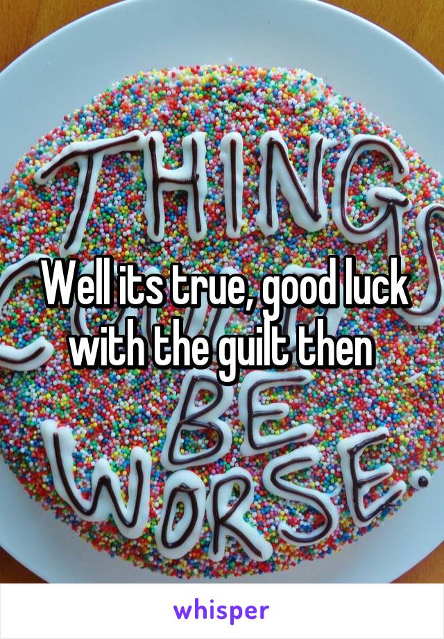 Well its true, good luck with the guilt then 