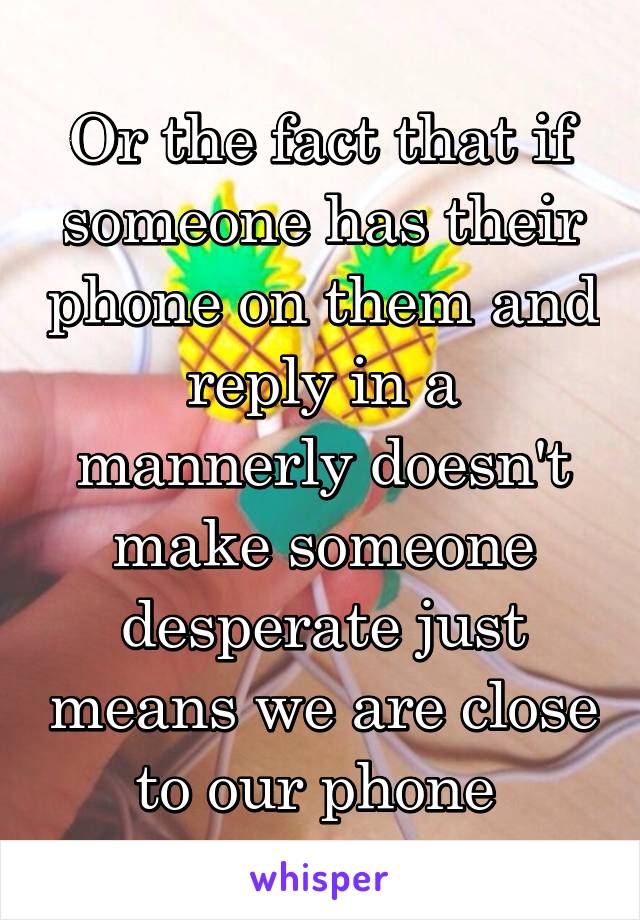 Or the fact that if someone has their phone on them and reply in a mannerly doesn't make someone desperate just means we are close to our phone 