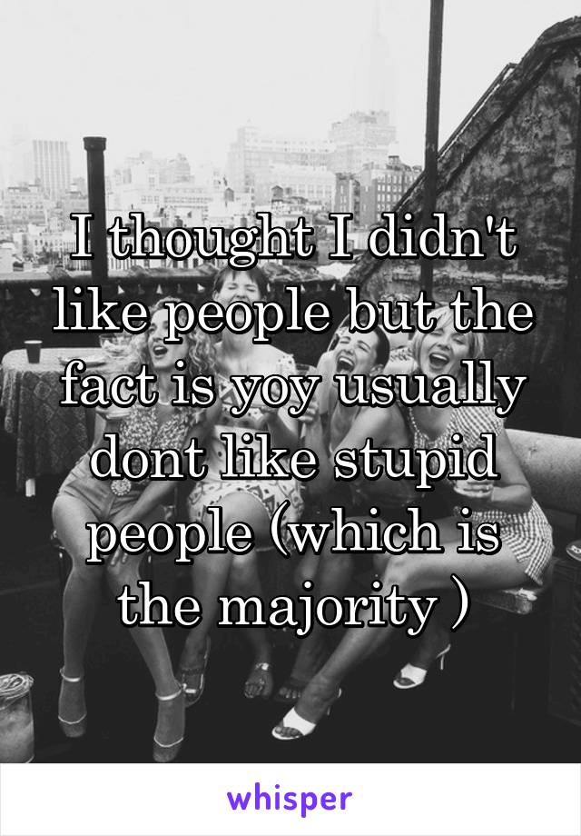 I thought I didn't like people but the fact is yoy usually dont like stupid people (which is the majority )