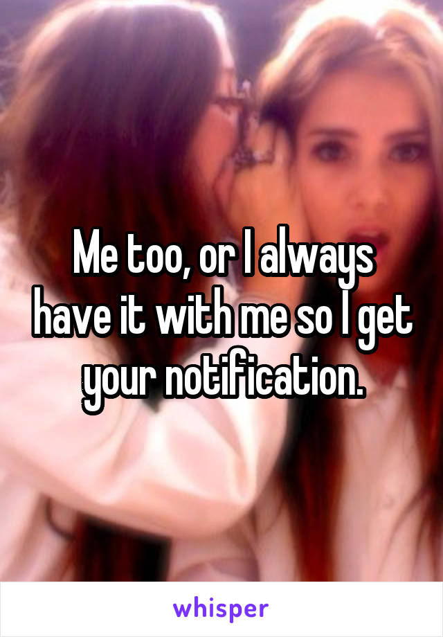 Me too, or I always have it with me so I get your notification.