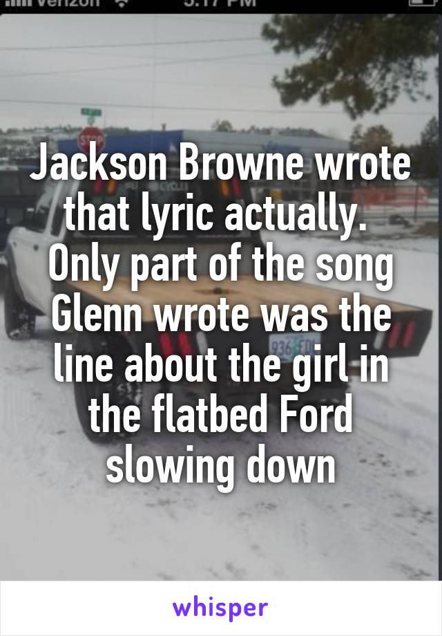 Jackson Browne wrote that lyric actually.  Only part of the song Glenn wrote was the line about the girl in the flatbed Ford slowing down