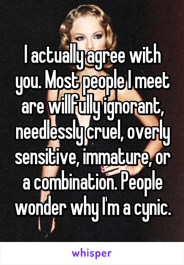 I actually agree with you. Most people I meet are willfully ignorant, needlessly cruel, overly sensitive, immature, or a combination. People wonder why I'm a cynic.