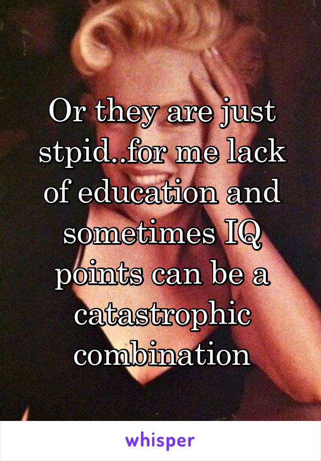 Or they are just stpid..for me lack of education and sometimes IQ points can be a catastrophic combination