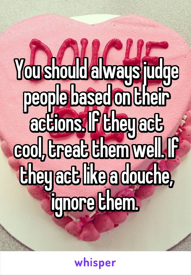 You should always judge people based on their actions. If they act cool, treat them well. If they act like a douche, ignore them. 