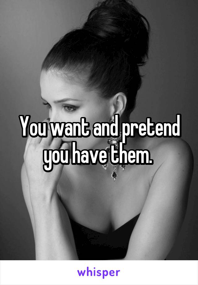 You want and pretend you have them. 