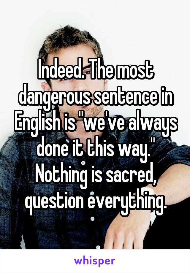 Indeed. The most dangerous sentence in English is "we've always done it this way." Nothing is sacred, question everything.