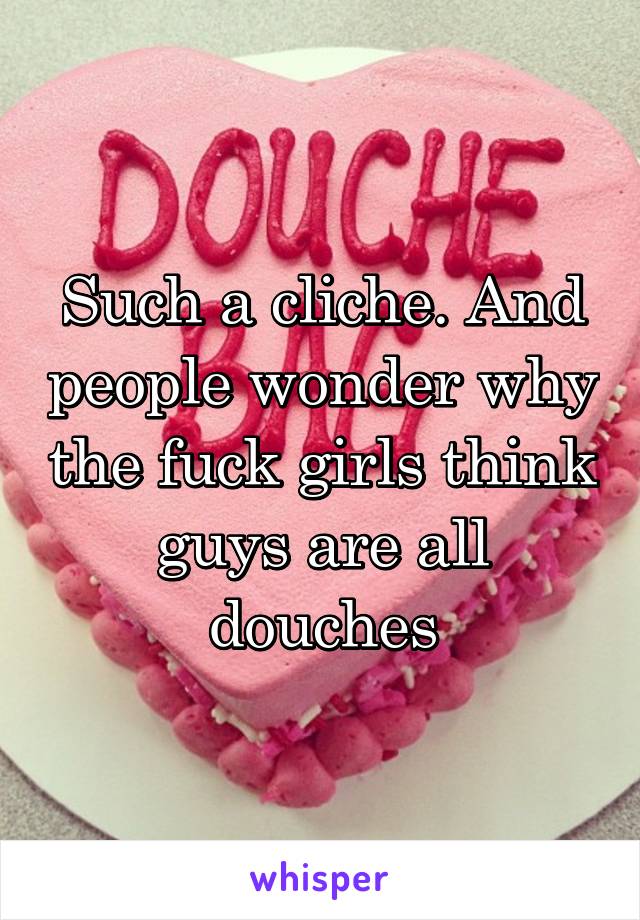 Such a cliche. And people wonder why the fuck girls think guys are all douches