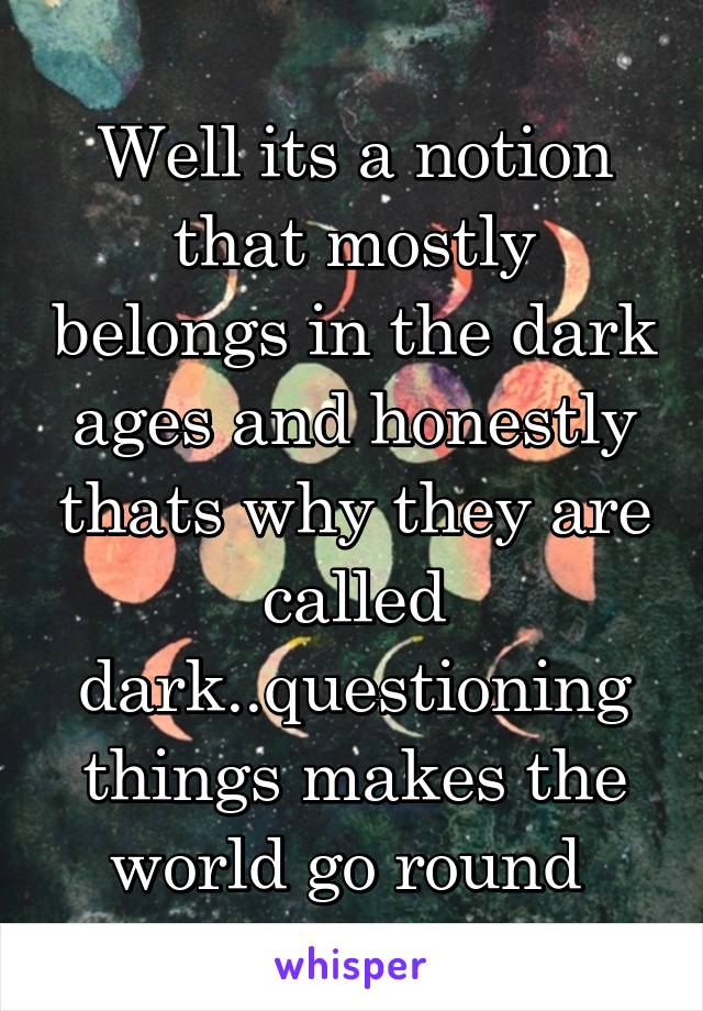 Well its a notion that mostly belongs in the dark ages and honestly thats why they are called dark..questioning things makes the world go round 