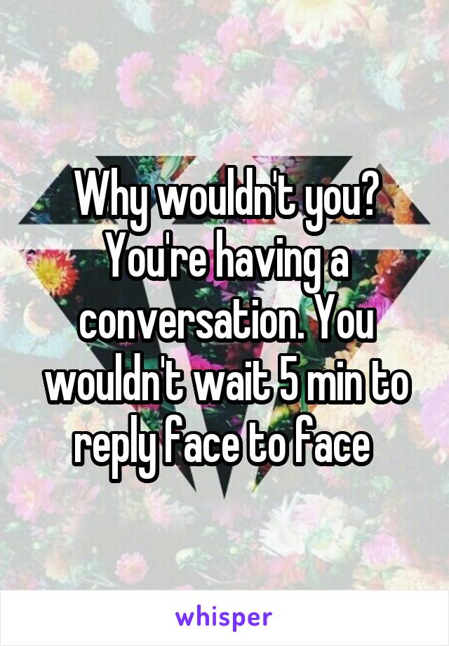 Why wouldn't you? You're having a conversation. You wouldn't wait 5 min to reply face to face 