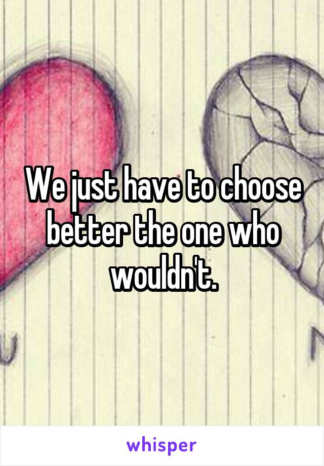 We just have to choose better the one who wouldn't.