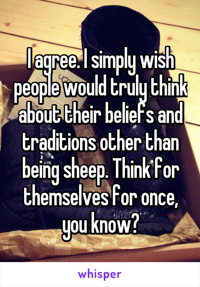 I agree. I simply wish people would truly think about their beliefs and traditions other than being sheep. Think for themselves for once, you know?