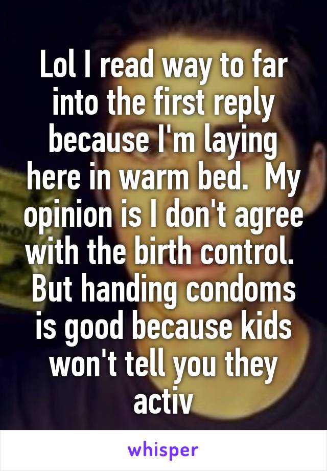 Lol I read way to far into the first reply because I'm laying here in warm bed.  My opinion is I don't agree with the birth control.  But handing condoms is good because kids won't tell you they activ