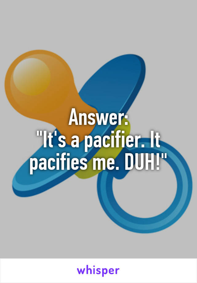 Answer:
"It's a pacifier. It pacifies me. DUH!"