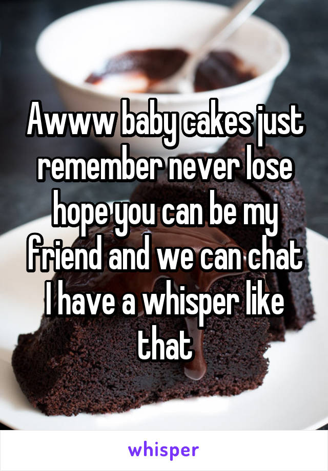 Awww baby cakes just remember never lose hope you can be my friend and we can chat I have a whisper like that