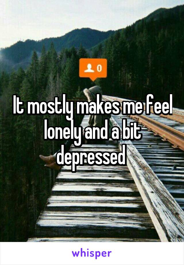 It mostly makes me feel lonely and a bit depressed 