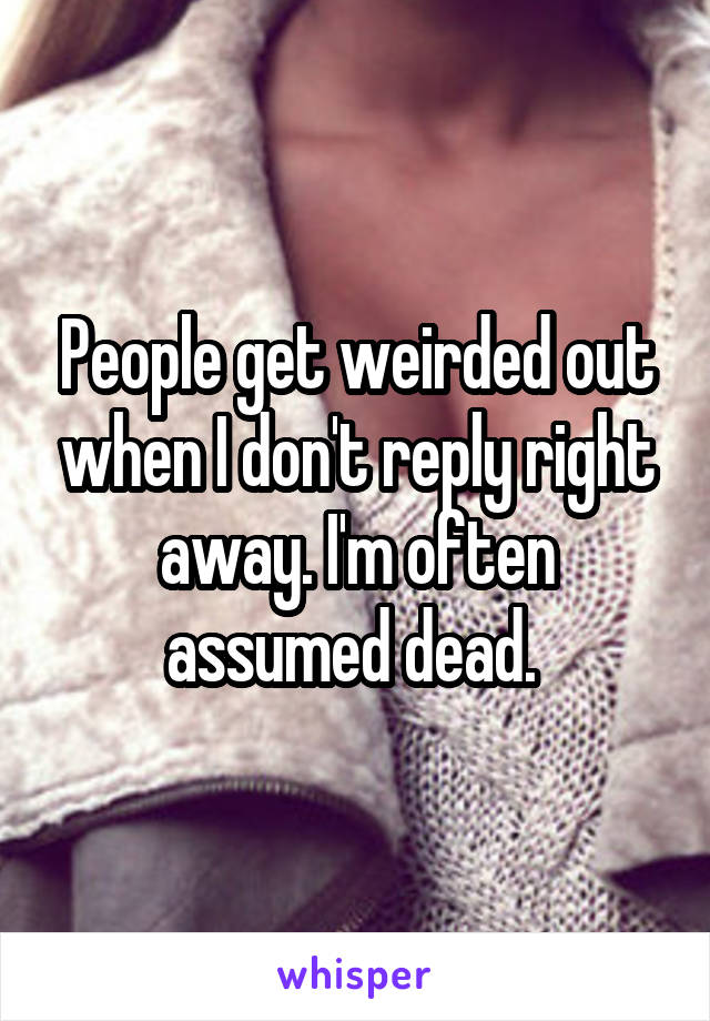People get weirded out when I don't reply right away. I'm often assumed dead. 
