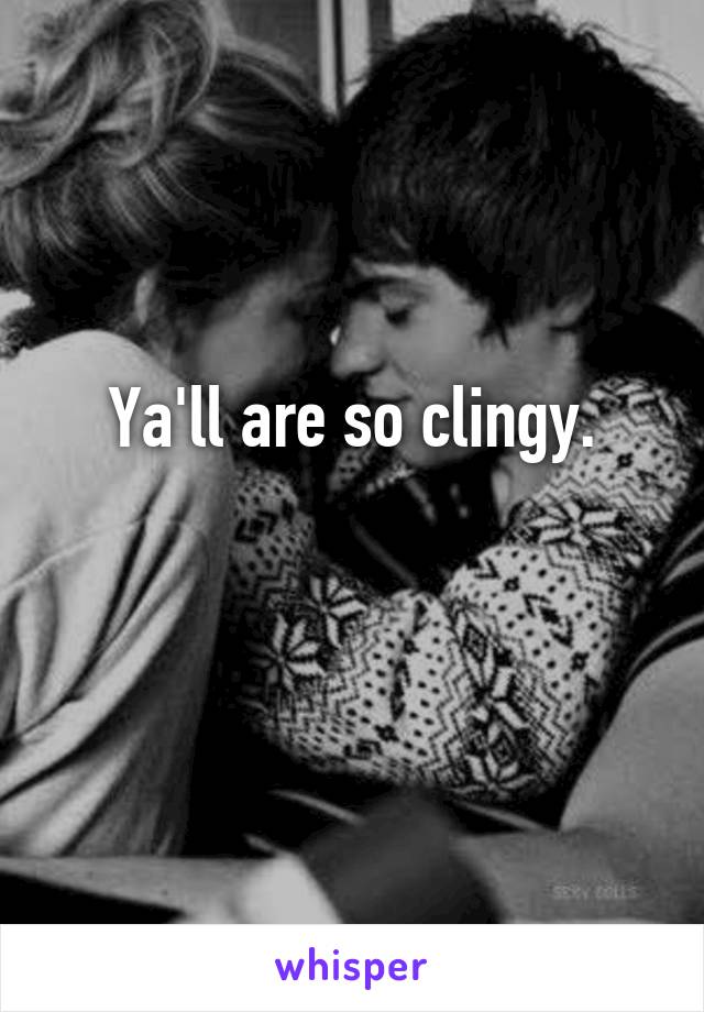 Ya'll are so clingy.


