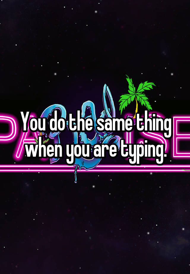 you-do-the-same-thing-when-you-are-typing