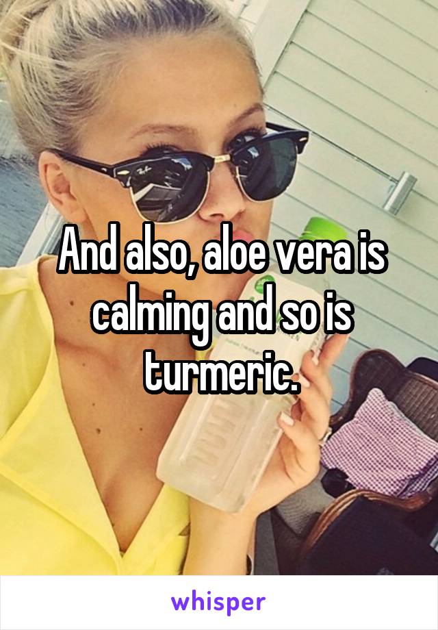 And also, aloe vera is calming and so is turmeric.
