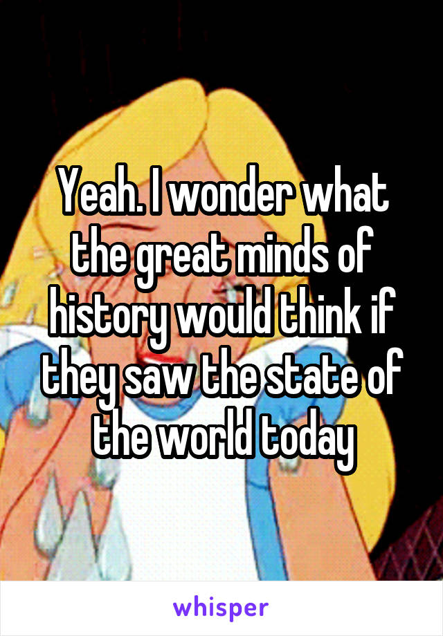 Yeah. I wonder what the great minds of history would think if they saw the state of the world today