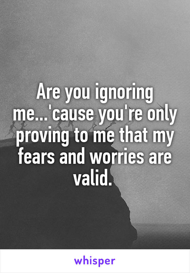 Are you ignoring me...'cause you're only proving to me that my fears and worries are valid. 