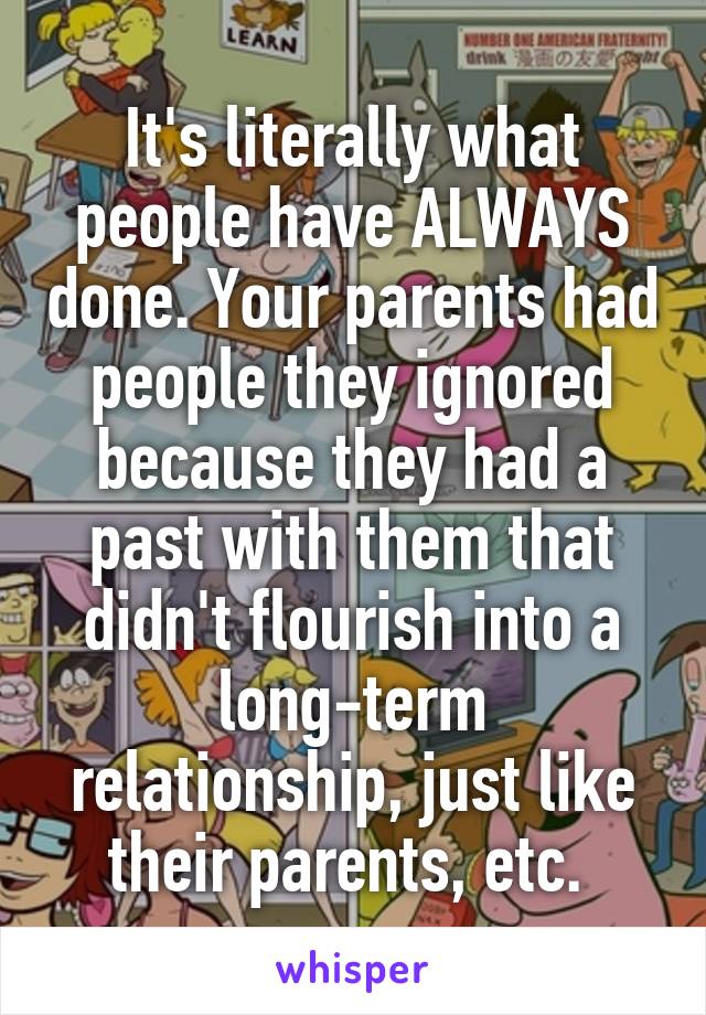 It's literally what people have ALWAYS done. Your parents had people they ignored because they had a past with them that didn't flourish into a long-term relationship, just like their parents, etc. 