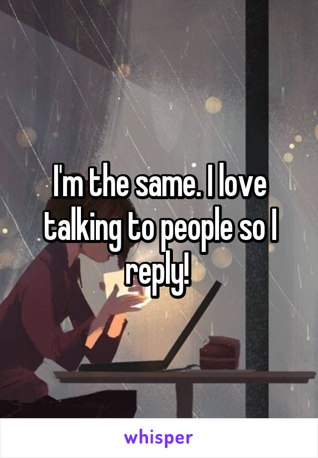 I'm the same. I love talking to people so I reply! 