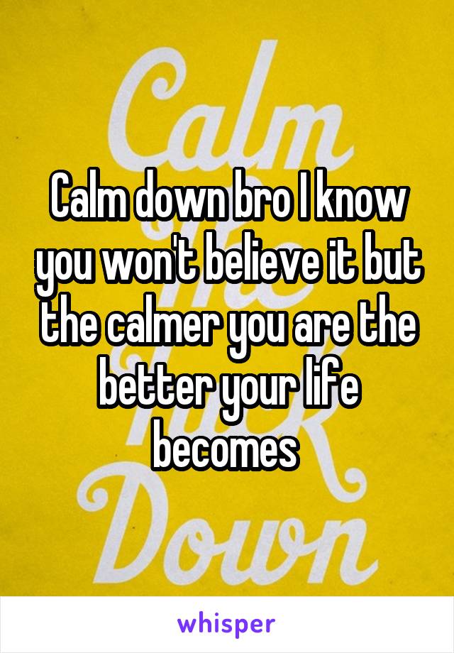 Calm down bro I know you won't believe it but the calmer you are the better your life becomes 