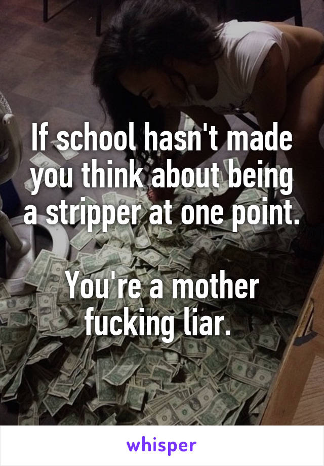 If school hasn't made you think about being a stripper at one point. 
You're a mother fucking liar. 