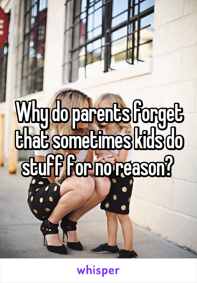 Why do parents forget that sometimes kids do stuff for no reason? 