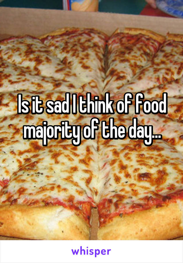 Is it sad I think of food majority of the day...
