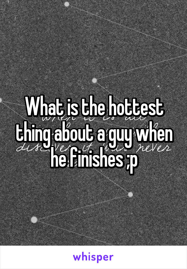 What is the hottest thing about a guy when he finishes ;p