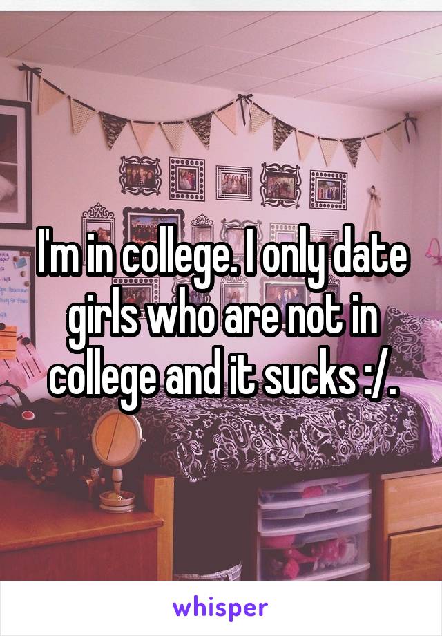 I'm in college. I only date girls who are not in college and it sucks :/.