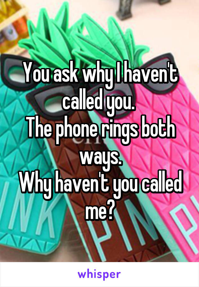 You ask why I haven't called you. 
The phone rings both ways.
Why haven't you called me?