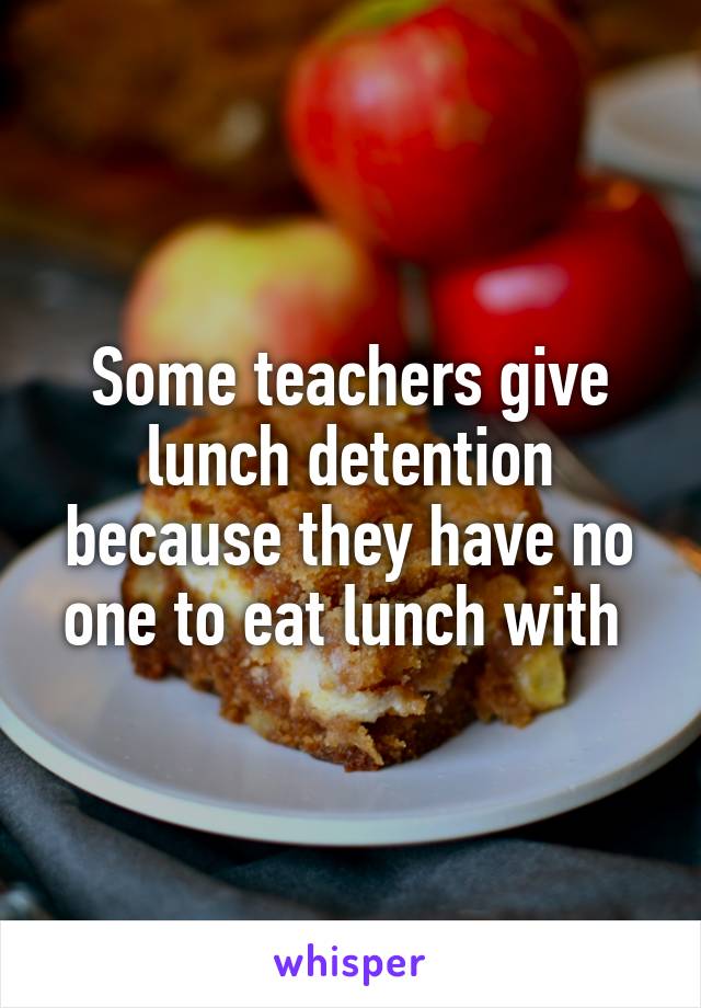 Some teachers give lunch detention because they have no one to eat lunch with 