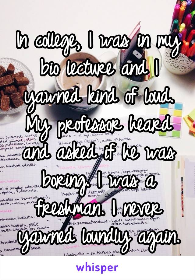 In college, I was in my bio lecture and I yawned kind of loud. My professor heard and asked if he was boring. I was a freshman. I never yawned loundly again.