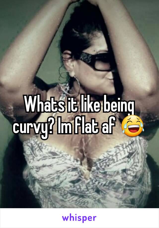 Whats it like being curvy? Im flat af 😂