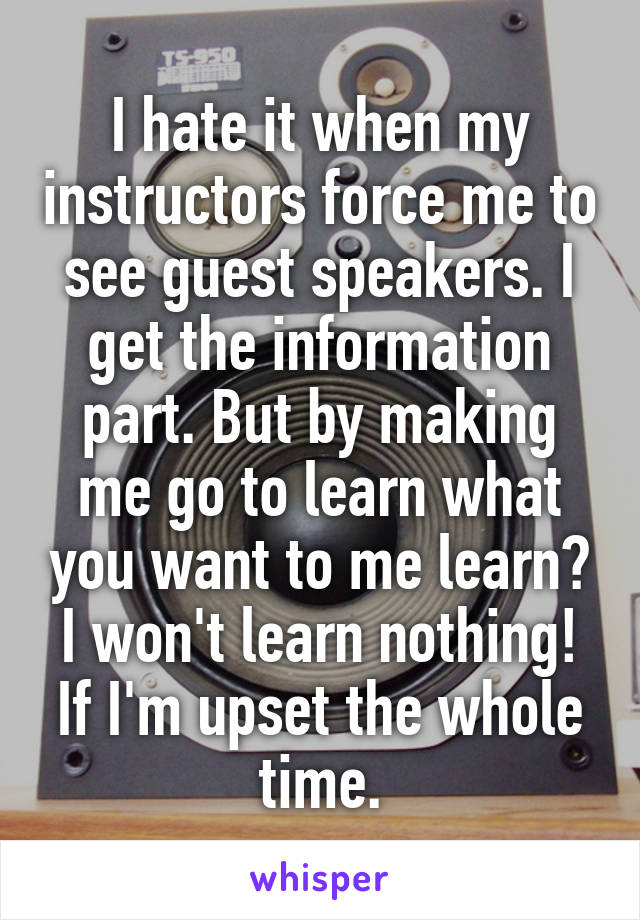 I hate it when my instructors force me to see guest speakers. I get the information part. But by making me go to learn what you want to me learn? I won't learn nothing! If I'm upset the whole time.