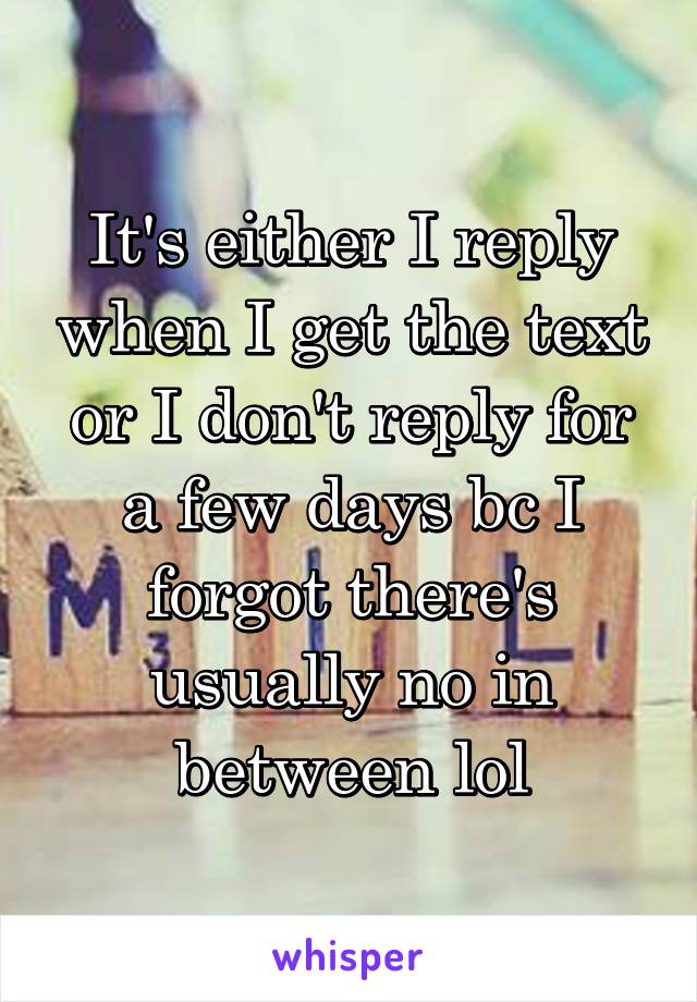 It's either I reply when I get the text or I don't reply for a few days bc I forgot there's usually no in between lol