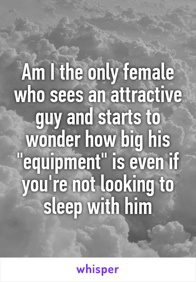 Am I the only female who sees an attractive guy and starts to wonder how big his "equipment" is even if you're not looking to sleep with him