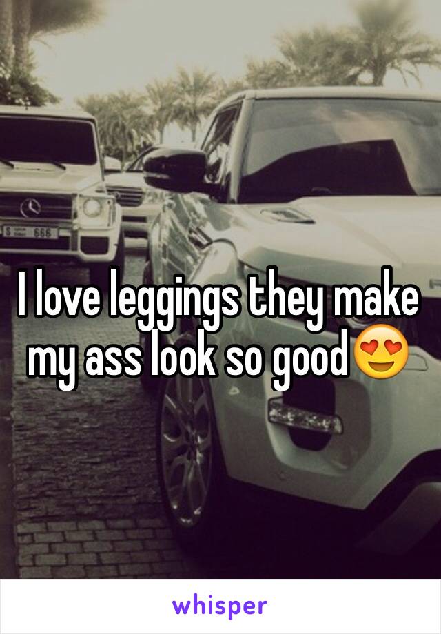 I love leggings they make my ass look so good😍