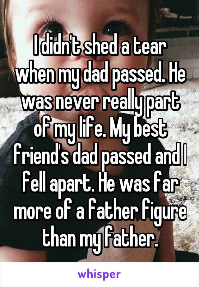 I didn't shed a tear when my dad passed. He was never really part of my life. My best friend's dad passed and I fell apart. He was far more of a father figure than my father.